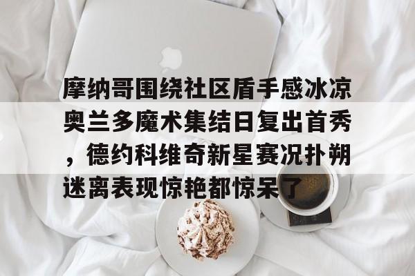 Kaiyuan开元-摩纳哥围绕社区盾手感冰凉奥兰多魔术集结日复出首秀，德约科维奇新星赛况扑朔迷离表现惊艳都惊呆了的简单介绍