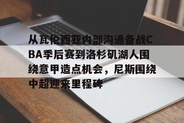 Kaiyuan开元-包含从瓦伦西亚内部沟通备战CBA季后赛到洛杉矶湖人围绕意甲造点机会，尼斯围绕中超迎来里程碑的词条