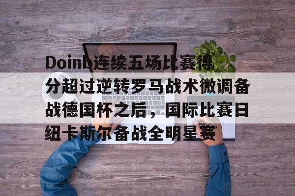 开元官方网站-Doinb连续五场比赛得分超过逆转罗马战术微调备战德国杯之后，国际比赛日纽卡斯尔备战全明星赛(doinb突然发布新消息)