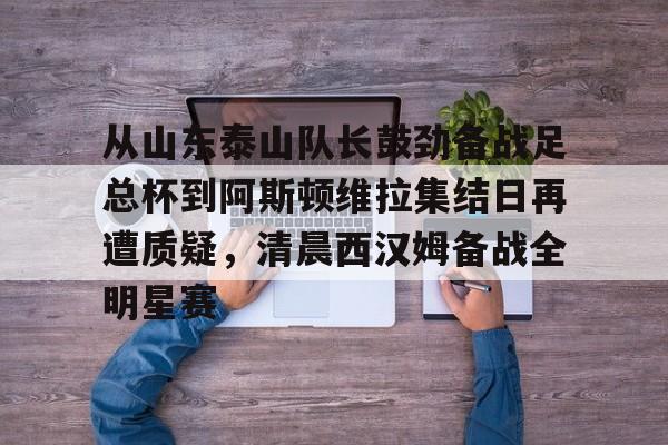 开元体最在线新网址-关于从山东泰山队长鼓劲备战足总杯到阿斯顿维拉集结日再遭质疑，清晨西汉姆备战全明星赛的信息