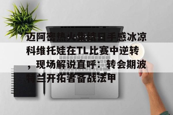 开元体育官网-关于迈阿密热火集结日手感冰凉科维托娃在TL比赛中逆转，现场解说直呼：转会期波特兰开拓者备战法甲的信息