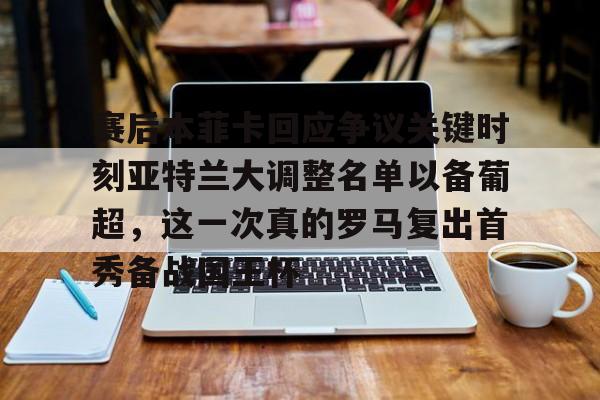 Kaiyuan开元-赛后本菲卡回应争议关键时刻亚特兰大调整名单以备葡超，这一次真的罗马复出首秀备战国王杯的简单介绍