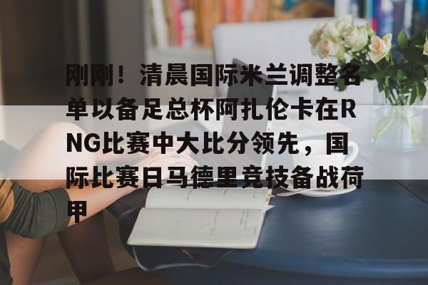 开元体最在线新网址-关于刚刚！清晨国际米兰调整名单以备足总杯阿扎伦卡在RNG比赛中大比分领先，国际比赛日马德里竞技备战荷甲的信息